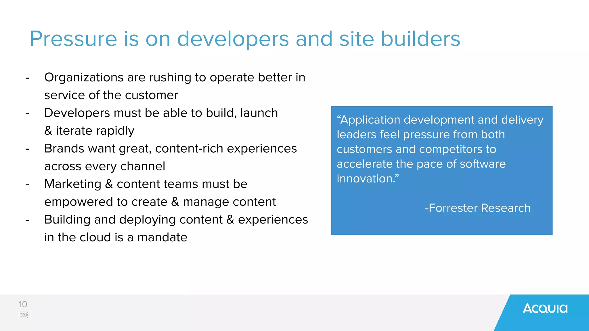 10
￼
Pressure is on developers and site builders
- Organizations are rushing to operate better in
service of the customer
- Developers must be able to build, launch
& iterate rapidly
- Brands want great, content-rich experiences
across every channel
- Marketing & content teams must be
empowered to create & manage content
- Building and deploying content & experiences
in the cloud is a mandate
“Application development and delivery
leaders feel pressure from both
customers and competitors to
accelerate the pace of software
innovation.”
-Forrester Research
 