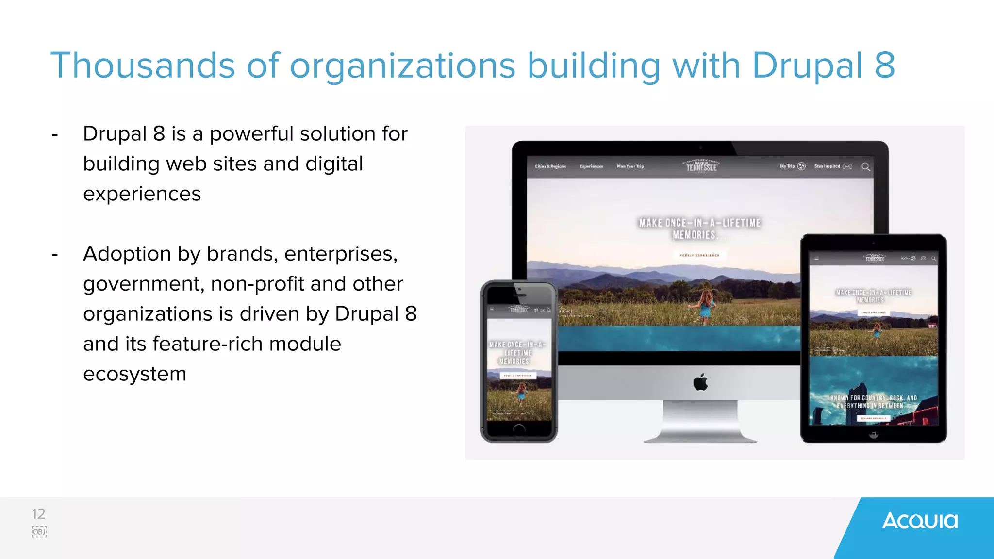 12
￼
Thousands of organizations building with Drupal 8
- Drupal 8 is a powerful solution for
building web sites and digital
experiences
- Adoption by brands, enterprises,
government, non-proﬁt and other
organizations is driven by Drupal 8
and its feature-rich module
ecosystem
 
