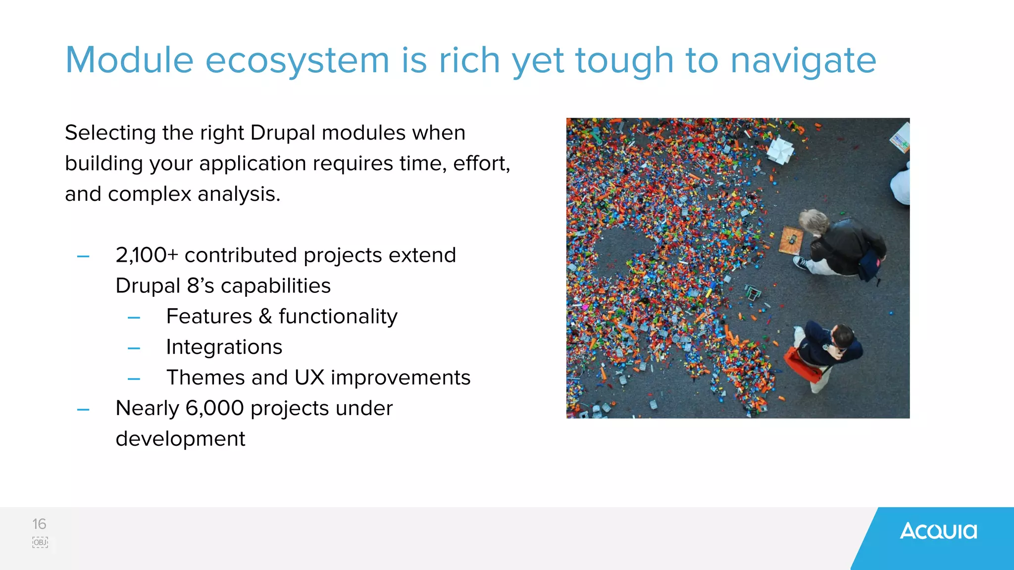 16
￼
Module ecosystem is rich yet tough to navigate
Selecting the right Drupal modules when
building your application requires time, eﬀort,
and complex analysis.
– 2,100+ contributed projects extend
Drupal 8’s capabilities
– Features & functionality
– Integrations
– Themes and UX improvements
– Nearly 6,000 projects under
development
 
