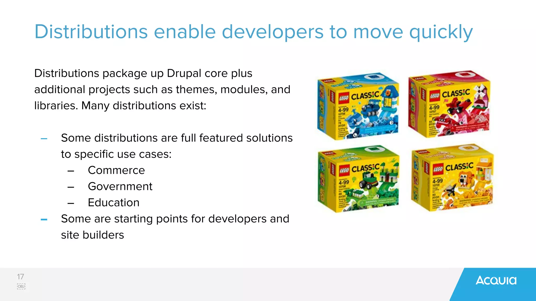 17
￼
Distributions enable developers to move quickly
Distributions package up Drupal core plus
additional projects such as themes, modules, and
libraries. Many distributions exist:
– Some distributions are full featured solutions
to speciﬁc use cases:
– Commerce
– Government
– Education
– Some are starting points for developers and
site builders
 