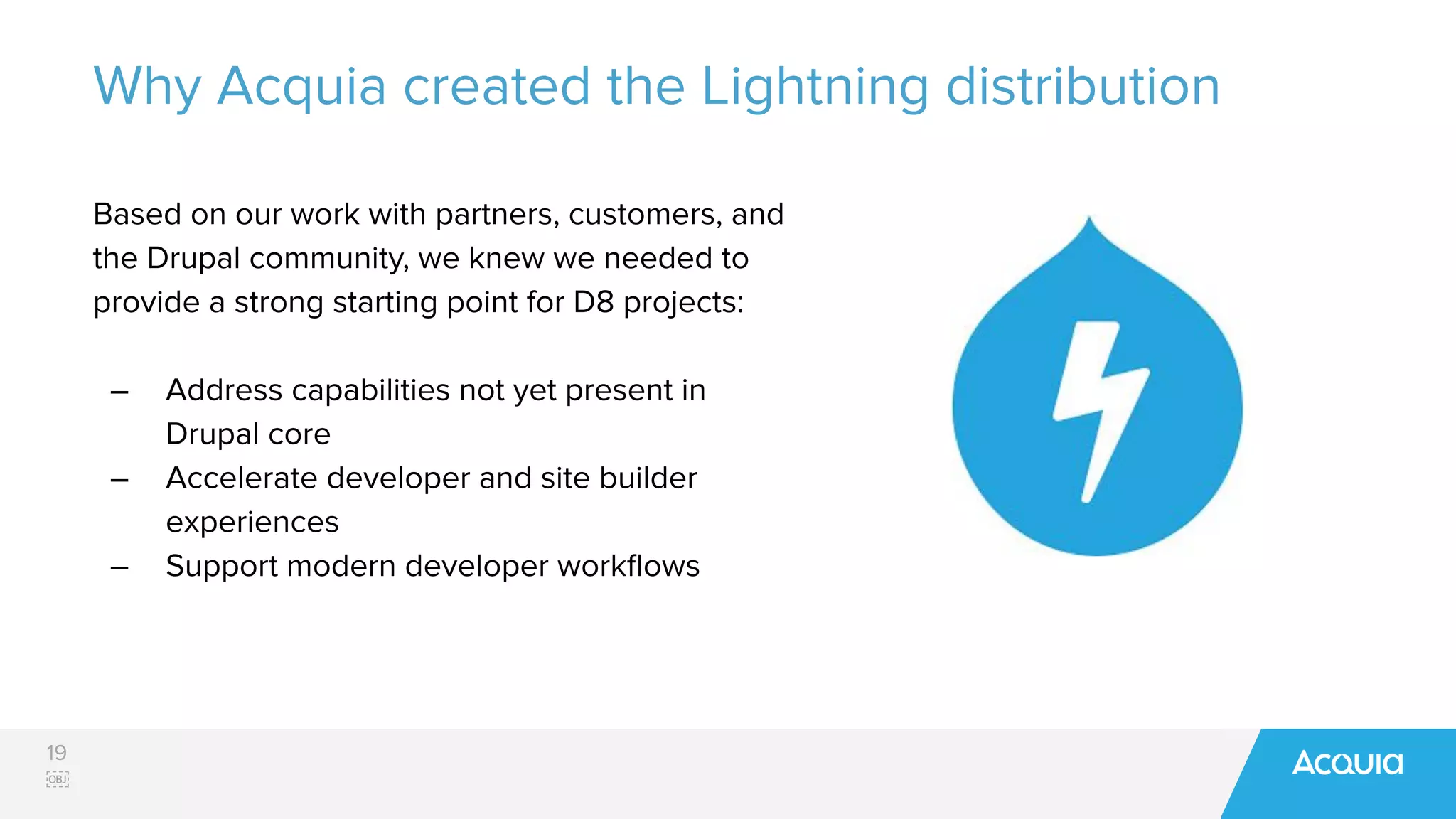19
￼
Why Acquia created the Lightning distribution
Based on our work with partners, customers, and
the Drupal community, we knew we needed to
provide a strong starting point for D8 projects:
– Address capabilities not yet present in
Drupal core
– Accelerate developer and site builder
experiences
– Support modern developer workﬂows
 