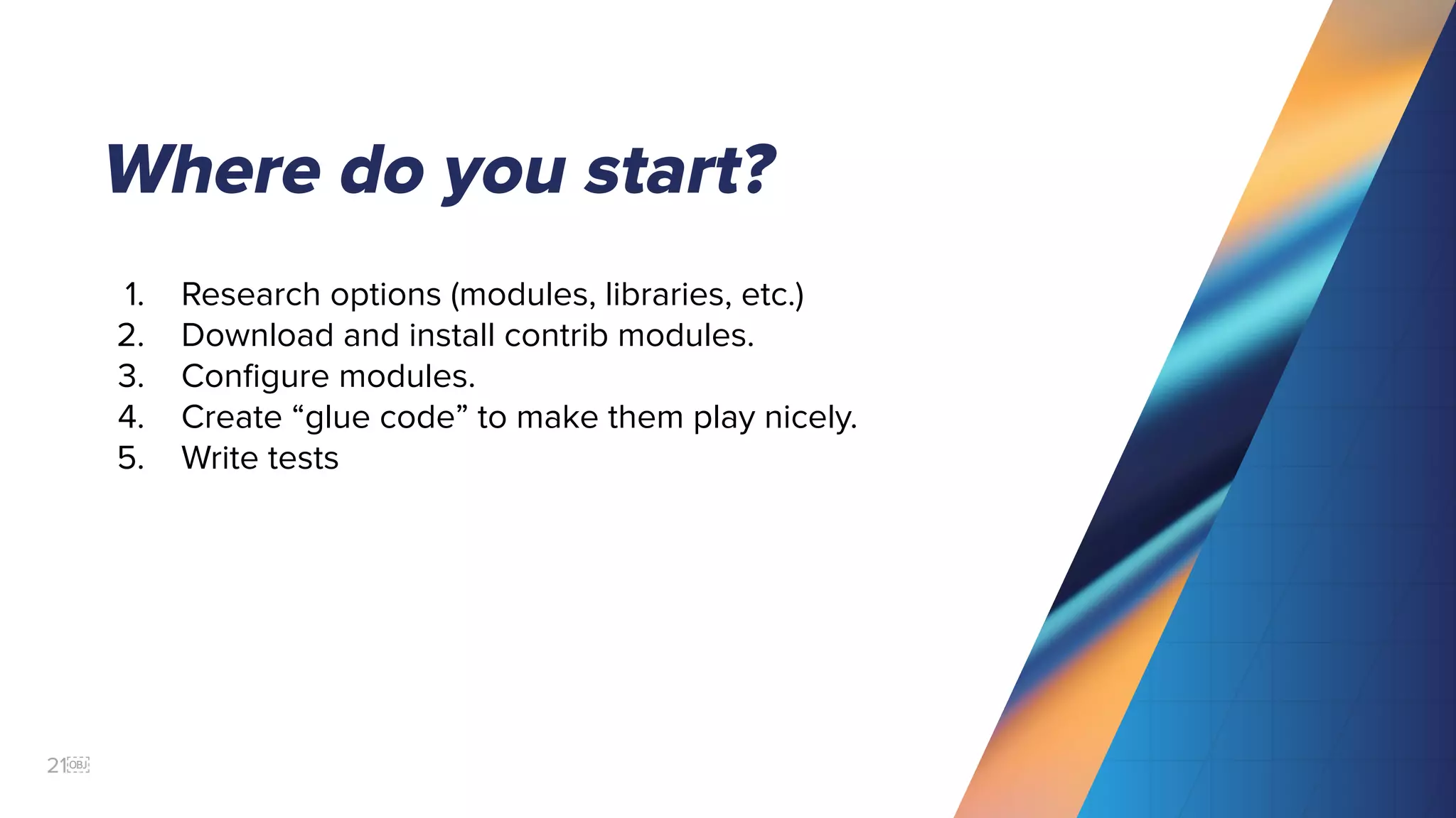 21￼
Where do you start?
1. Research options (modules, libraries, etc.)
2. Download and install contrib modules.
3. Conﬁgure modules.
4. Create “glue code” to make them play nicely.
5. Write tests
 