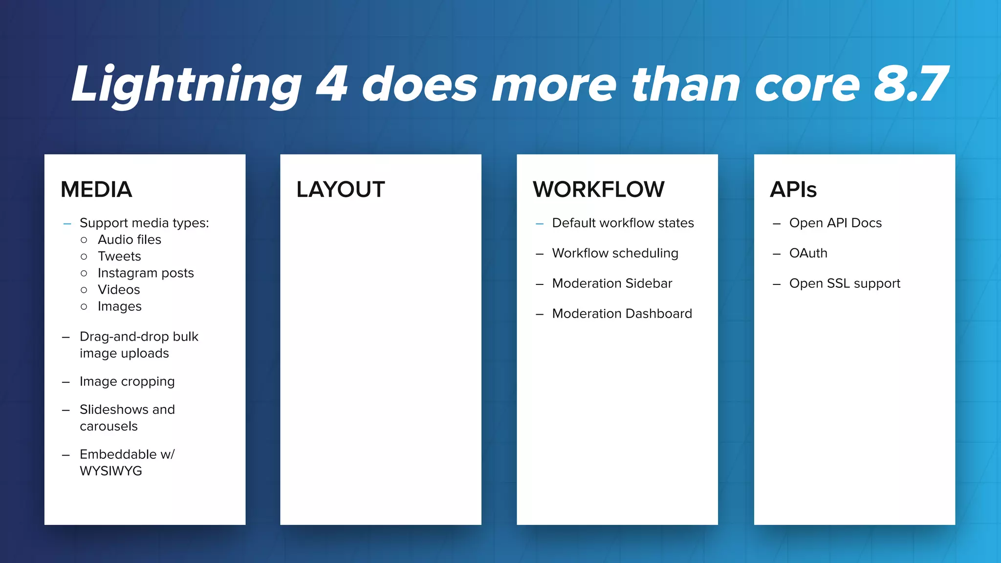 MEDIA
– Support media types:
○ Audio ﬁles
○ Tweets
○ Instagram posts
○ Videos
○ Images
– Drag-and-drop bulk
image uploads
– Image cropping
– Slideshows and
carousels
– Embeddable w/
WYSIWYG
LAYOUT WORKFLOW
– Default workﬂow states
– Workﬂow scheduling
– Moderation Sidebar
– Moderation Dashboard
APIs
– Open API Docs
– OAuth
– Open SSL support
Lightning 4 does more than core 8.7
 