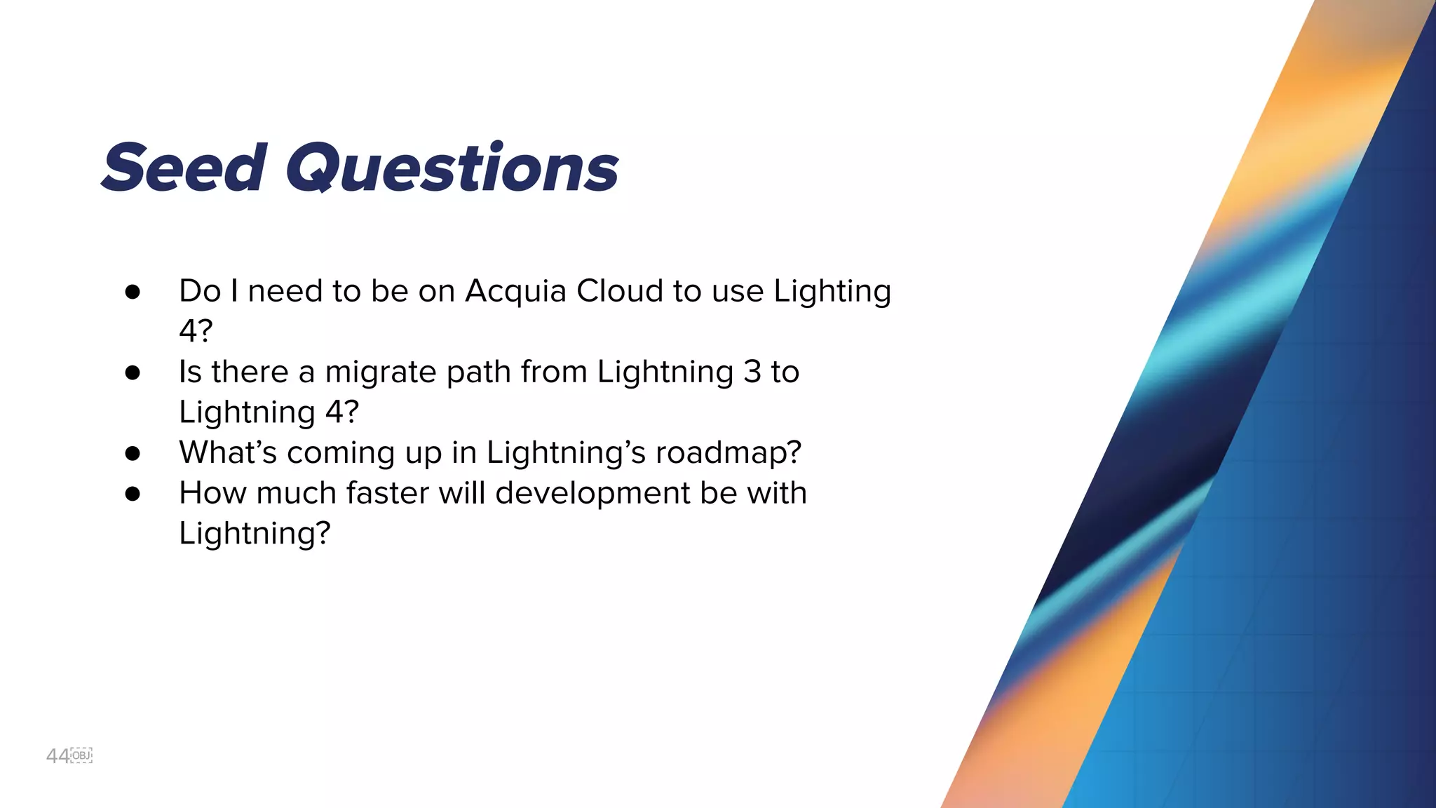 44￼
Seed Questions
● Do I need to be on Acquia Cloud to use Lighting
4?
● Is there a migrate path from Lightning 3 to
Lightning 4?
● What’s coming up in Lightning’s roadmap?
● How much faster will development be with
Lightning?
 