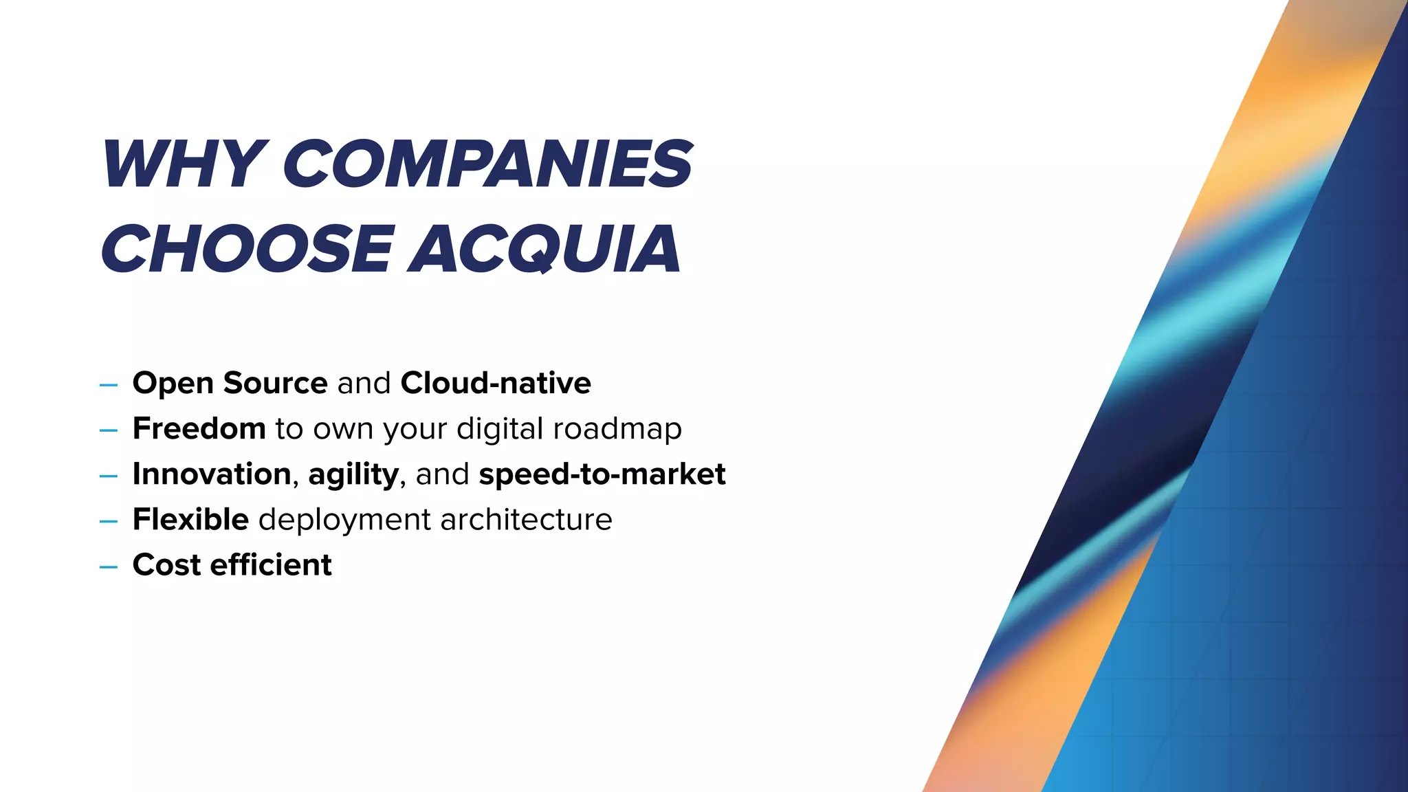 WHY COMPANIES
CHOOSE ACQUIA
– Open Source and Cloud-native
– Freedom to own your digital roadmap
– Innovation, agility, and speed-to-market
– Flexible deployment architecture
– Cost eﬃcient
 
