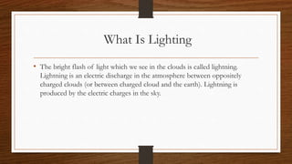 What Is Lighting
• The bright flash of light which we see in the clouds is called lightning.
Lightning is an electric discharge in the atmosphere between oppositely
charged clouds (or between charged cloud and the earth). Lightning is
produced by the electric charges in the sky.