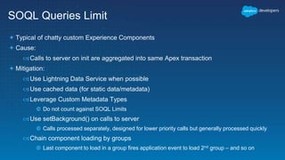 SOQL Queries Limit
 Typical of chatty custom Experience Components
 Cause:
Calls to server on init are aggregated into same Apex transaction
 Mitigation:
Use Lightning Data Service when possible
Use cached data (for static data/metadata)
Leverage Custom Metadata Types
 Do not count against SOQL Limits
Use setBackground() on calls to server
 Calls processed separately, designed for lower priority calls but generally processed quickly
Chain component loading by groups
 Last component to load in a group fires application event to load 2nd group – and so on
 