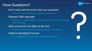 ▪ Don’t wait until the end to ask your question!
– Technical support will answer questions starting now.
▪ Respect Q&A etiquette
– Please don’t repeat questions. The support team is working their way
down the queue.
▪ Stick around for live Q&A at the end
– Speakers will tackle more questions at the end, time-allowing.
▪ Head to Developer Forums
– More questions? Visit developer.salesforce.com/forums
Have Questions?
 