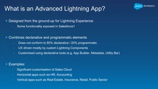 What is an Advanced Lightning App?
 Designed from the ground-up for Lightning Experience
- Some functionality exposed in Salesforce1
 Combines declarative and programmatic elements
- Does not conform to 80% declarative / 20% programmatic
- UX driven mostly by custom Lightning Components
- Customised using declarative tools (e.g. App Builder, Metadata, Utility Bar)
 Examples:
- Significant customisation of Sales Cloud
- Horizontal apps such as HR, Accounting
- Vertical apps such as Real Estate, Insurance, Retail, Public Sector
 