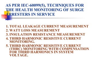 AS PER IEC-60099(5), TECHNIQUES FOR THE HEALTH MONITORING OF SURGE ARRESTERS IN SERVICE 1. TOTAL LEAKAGE CURRENT MEASUREMENT 2. WATT LOSS MEASUREMENT 3. INSULATION RESISTANCE MEASUREMENT 4. THIRD HARMONIC RESISTIVE CURRENT MONITORING. 5. THIRD HARMONIC RESISTIVE CURRENT (THRC) MONITORING WITH COMPENSATION FOR THIRD HARMONICS IN SYSTEM VOLTAGE. 