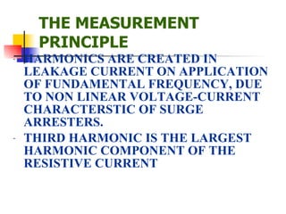 THE MEASUREMENT PRINCIPLE HARMONICS ARE CREATED IN LEAKAGE CURRENT ON APPLICATION OF FUNDAMENTAL FREQUENCY, DUE TO NON LINEAR VOLTAGE-CURRENT CHARACTERSTIC OF SURGE ARRESTERS.  THIRD HARMONIC IS THE LARGEST HARMONIC COMPONENT OF THE RESISTIVE CURRENT 