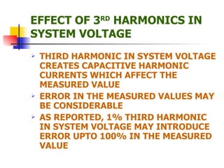 EFFECT OF 3 RD  HARMONICS IN SYSTEM VOLTAGE THIRD HARMONIC IN SYSTEM VOLTAGE CREATES CAPACITIVE HARMONIC CURRENTS WHICH AFFECT THE MEASURED VALUE ERROR IN THE MEASURED VALUES MAY BE CONSIDERABLE AS REPORTED, 1% THIRD HARMONIC IN SYSTEM VOLTAGE MAY INTRODUCE ERROR UPTO 100% IN THE MEASURED VALUE 