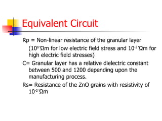 Equivalent Circuit Rp = Non-linear resistance of the granular layer (10 8  Ώ m for low electric field stress and 10 -2  Ώ m for high electric field stresses) C= Granular layer has a relative dielectric constant between 500 and 1200 depending upon the manufacturing process. Rs= Resistance of the ZnO grains with resistivity of 10 -2  Ώ m  