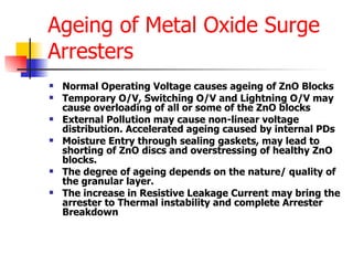 Ageing of Metal Oxide Surge Arresters Normal Operating Voltage causes ageing of ZnO Blocks Temporary O/V, Switching O/V and Lightning O/V may cause overloading of all or some of the ZnO blocks External Pollution may cause non-linear voltage distribution. Accelerated ageing caused by internal PDs Moisture Entry through sealing gaskets, may lead to shorting of ZnO discs and overstressing of healthy ZnO blocks. The degree of ageing depends on the nature/ quality of the granular layer.  The increase in Resistive Leakage Current may bring the arrester to Thermal instability and complete Arrester Breakdown 