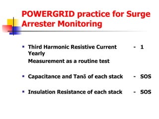 POWERGRID practice for Surge Arrester Monitoring Third Harmonic Resistive Current -  1 Yearly Measurement as a routine test  Capacitance and Tan   of each stack -  SOS Insulation Resistance of each stack -  SOS 