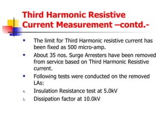 Third Harmonic Resistive Current Measurement –contd.- The limit for Third Harmonic resistive current has been fixed as 500 micro-amp. About 35 nos. Surge Arresters have been removed from service based on Third Harmonic Resistive current. Following tests were conducted on the removed LAs: Insulation Resistance test at 5.0kV Dissipation factor at 10.0kV 
