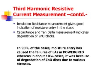 Third Harmonic Resistive Current Measurement –contd.- Insulation Resistance measurement gives good indication of moisture entry in the stack. Capacitance and Tan Delta measurement indicates degradation of ZnO blocks. In 90% of the cases, moisture entry has caused the failures of LAs in POWERGRID whereas in about 10% cases, it was because of degradation of ZnO discs due to various stresses. 