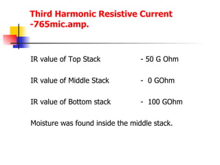 Third Harmonic Resistive Current -765mic.amp. IR value of Top Stack  - 50 G Ohm IR value of Middle Stack -  0 GOhm IR value of Bottom stack -  100 GOhm Moisture was found inside the middle stack. 