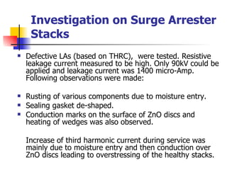 Investigation on Surge Arrester Stacks Defective LAs (based on THRC),  were tested. Resistive leakage current measured to be high. Only 90kV could be applied and leakage current was 1400 micro-Amp. Following observations were made:  Rusting of various components due to moisture entry. Sealing gasket de-shaped. Conduction marks on the surface of ZnO discs and heating of wedges was also observed. Increase of third harmonic current during service was mainly due to moisture entry and then conduction over ZnO discs leading to overstressing of the healthy stacks. 
