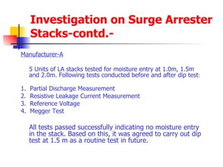 Investigation on Surge Arrester Stacks-contd.- Manufacturer-A 5 Units of LA stacks tested for moisture entry at 1.0m, 1.5m and 2.0m. Following tests conducted before and after dip test : 1.  Partial Discharge Measurement 2.  Resistive Leakage Current Measurement 3.  Reference Voltage 4.  Megger Test All tests passed successfully indicating no moisture entry in the stack. Based on this, it was agreed to carry out dip test at 1.5 m as a routine test in future. 