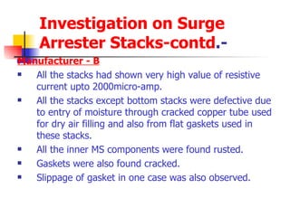Investigation on Surge Arrester Stacks-contd .- Manufacturer - B All the stacks had shown very high value of resistive current upto 2000micro-amp. All the stacks except bottom stacks were defective due to entry of moisture through cracked copper tube used for dry air filling and also from flat gaskets used in these stacks. All the inner MS components were found rusted. Gaskets were also found cracked. Slippage of gasket in one case was also observed. 