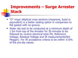 Improvements – Surge Arrester Stack “ O” rings/ elliptical cross sections (neoprene, butyl or equivalent) is a better sealing option in comparison to flat gasket with no groove. Water dip test to be conducted at a minimum depth of 1.5m from top of the Arrester for 30 minutes to be followed by routine electrical tests PD, Reference Voltage, Residual Voltage and IR measurements(5kV Megger). For IR acceptance criteria to be within ±10% of the pre-dip values.  