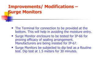 Improvements/ Modifications – Surge Monitors The Terminal for connection to be provided at the bottom. This will help in avoiding the moisture entry. Surge Monitor enclosure to be tested for IP-66 for proving efficacy of sealing arrangement. Manufacturers are being insisted for IP-67. Surge Monitors be subjected to dip test as a Routine test. Dip test at 1.5 meters for 30 minutes. 