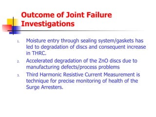 Outcome of Joint Failure Investigations  Moisture entry through sealing system/gaskets has led to degradation of discs and consequent increase in THRC. Accelerated degradation of the ZnO discs due to manufacturing defects/process problems Third Harmonic Resistive Current Measurement is technique for precise monitoring of health of the Surge Arresters. 
