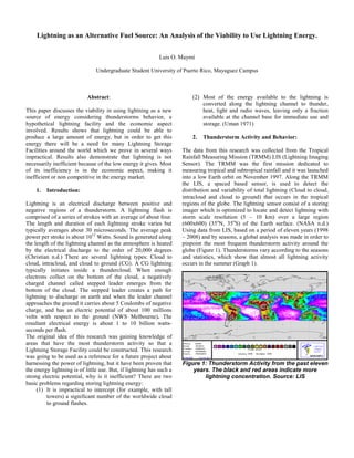 Lightning as an Alternative Fuel Source: An Analysis of the Viability to Use Lightning Energy.


                                                             Luis O. Maymí

                                Undergraduate Student University of Puerto Rico, Mayaguez Campus



                            Abstract:                                     (2) Most of the energy available to the lightning is
                                                                              converted along the lightning channel to thunder,
This paper discusses the viability in using lightning as a new                heat, light and radio waves, leaving only a fraction
source of energy considering thunderstorms behavior, a                        available at the channel base for immediate use and
hypothetical lightning facility and the economic aspect                       storage. (Uman 1971)
involved. Results shows that lightning could be able to
produce a large amount of energy, but in order to get this                2.   Thunderstorm Activity and Behavior:
energy there will be a need for many Lightning Storage
Facilities around the world which we prove in several ways            The data from this research was collected from the Tropical
impractical. Results also demonstrate that lightning is not           Rainfall Measuring Mission (TRMM) LIS (Lightning Imaging
necessarily inefficient because of the low energy it gives. Most      Sensor). The TRMM was the first mission dedicated to
of its inefficiency is in the economic aspect, making it              measuring tropical and subtropical rainfall and it was launched
inefficient or non competitive in the energy market.                  into a low Earth orbit on November 1997. Along the TRMM
                                                                      the LIS, a spaced based sensor, is used to detect the
    1.   Introduction:                                                distribution and variability of total lightning (Cloud to cloud,
                                                                      intracloud and cloud to ground) that occurs in the tropical
Lightning is an electrical discharge between positive and             regions of the globe. The lightning sensor consist of a storing
negative regions of a thunderstorm. A lightning flash is              imager which is optimized to locate and detect lightning with
comprised of a series of strokes with an average of about four.       storm scale resolution (5 – 10 km) over a large region
The length and duration of each lightning stroke varies but           (600x600) (35oN, 35oS) of the Earth surface. (NASA n.d.)
typically averages about 30 microseconds. The average peak            Using data from LIS, based on a period of eleven years (1998
power per stroke is about 1012 Watts. Sound is generated along        – 2008) and by seasons, a global analysis was made in order to
the length of the lightning channel as the atmosphere is heated       pinpoint the most frequent thunderstorm activity around the
by the electrical discharge to the order of 20,000 degrees            globe (Figure 1). Thunderstorms vary according to the seasons
(Christian n.d.) There are several lightning types: Cloud to          and statistics, which show that almost all lightning activity
cloud, intracloud, and cloud to ground (CG). A CG lightning           occurs in the summer (Graph 1).
typically initiates inside a thundercloud. When enough
electrons collect on the bottom of the cloud, a negatively
charged channel called stepped leader emerges from the
bottom of the cloud. The stepped leader creates a path for
lightning to discharge on earth and when the leader channel
approaches the ground it carries about 5 Coulombs of negative
charge, and has an electric potential of about 100 millions
volts with respect to the ground (NWS Melbourne). The
resultant electrical energy is about 1 to 10 billion watts-
seconds per flash.
The original idea of this research was gaining knowledge of
areas that have the most thunderstorm activity so that a
Lightning Storage Facility could be constructed. This research
was going to be used as a reference for a future project about
harnessing the power of lightning, but it have been proven that       Figure 1: Thunderstorm Activity from the past eleven
the energy lightning is of little use. But, if lightning has such a       years. The black and red areas indicate more
strong electric potential, why is it inefficient? There are two               lightning concentration. Source: LIS
basic problems regarding storing lightning energy:
     (1) It is impractical to intercept (for example, with tall
         towers) a significant number of the worldwide cloud
         to ground flashes.
 