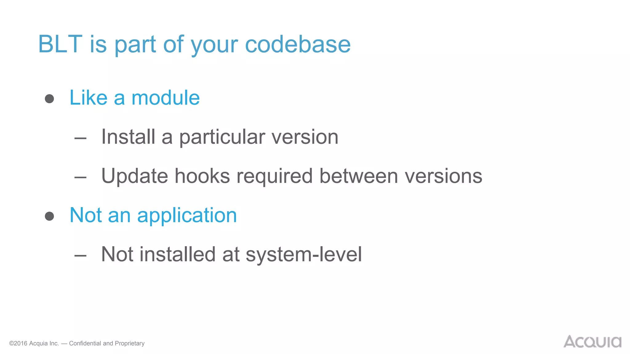 ©2016 Acquia Inc. — Confidential and Proprietary
BLT is part of your codebase
● Like a module
– Install a particular version
– Update hooks required between versions
● Not an application
– Not installed at system-level
 