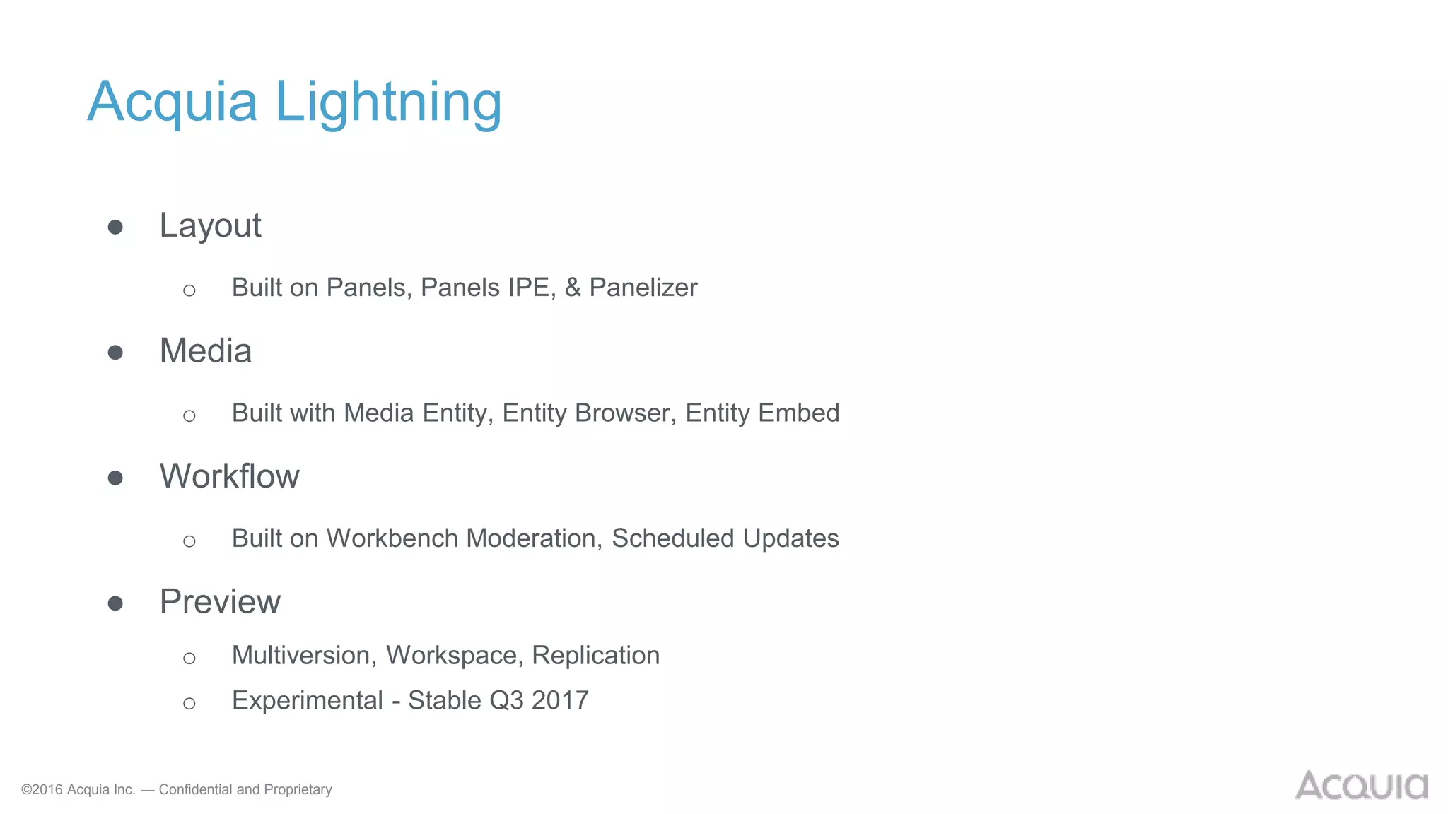 ©2016 Acquia Inc. — Confidential and Proprietary
Acquia Lightning
● Layout
o Built on Panels, Panels IPE, & Panelizer
● Media
o Built with Media Entity, Entity Browser, Entity Embed
● Workflow
o Built on Workbench Moderation, Scheduled Updates
● Preview
o Multiversion, Workspace, Replication
o Experimental - Stable Q3 2017
 