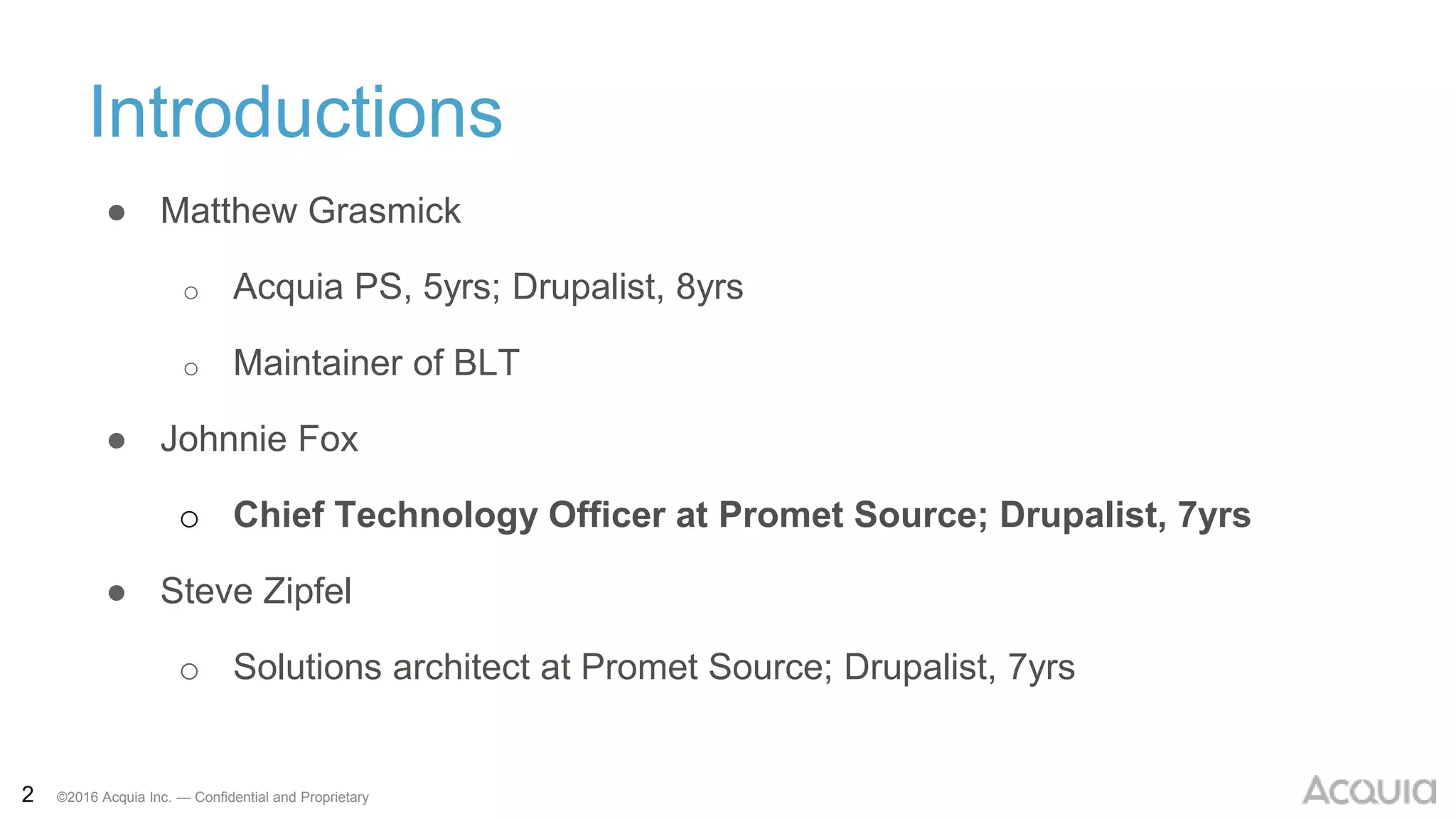 2 ©2016 Acquia Inc. — Confidential and Proprietary
Introductions
● Matthew Grasmick
o Acquia PS, 5yrs; Drupalist, 8yrs
o Maintainer of BLT
● Johnnie Fox
o Chief Technology Officer at Promet Source; Drupalist, 7yrs
● Steve Zipfel
o Solutions architect at Promet Source; Drupalist, 7yrs
 