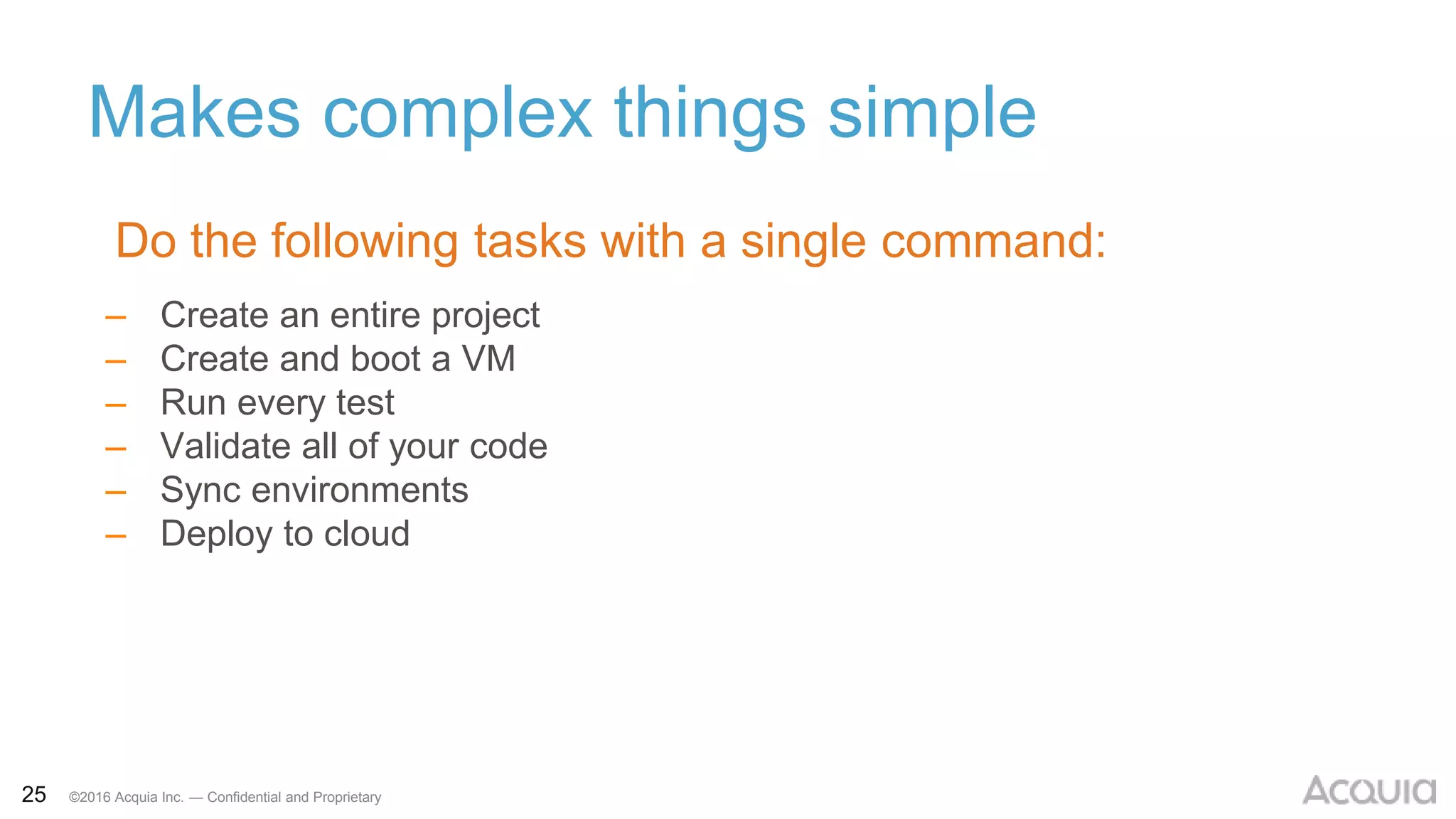 25 ©2016 Acquia Inc. — Confidential and Proprietary
Makes complex things simple
– Create an entire project
– Create and boot a VM
– Run every test
– Validate all of your code
– Sync environments
– Deploy to cloud
Do the following tasks with a single command:
 