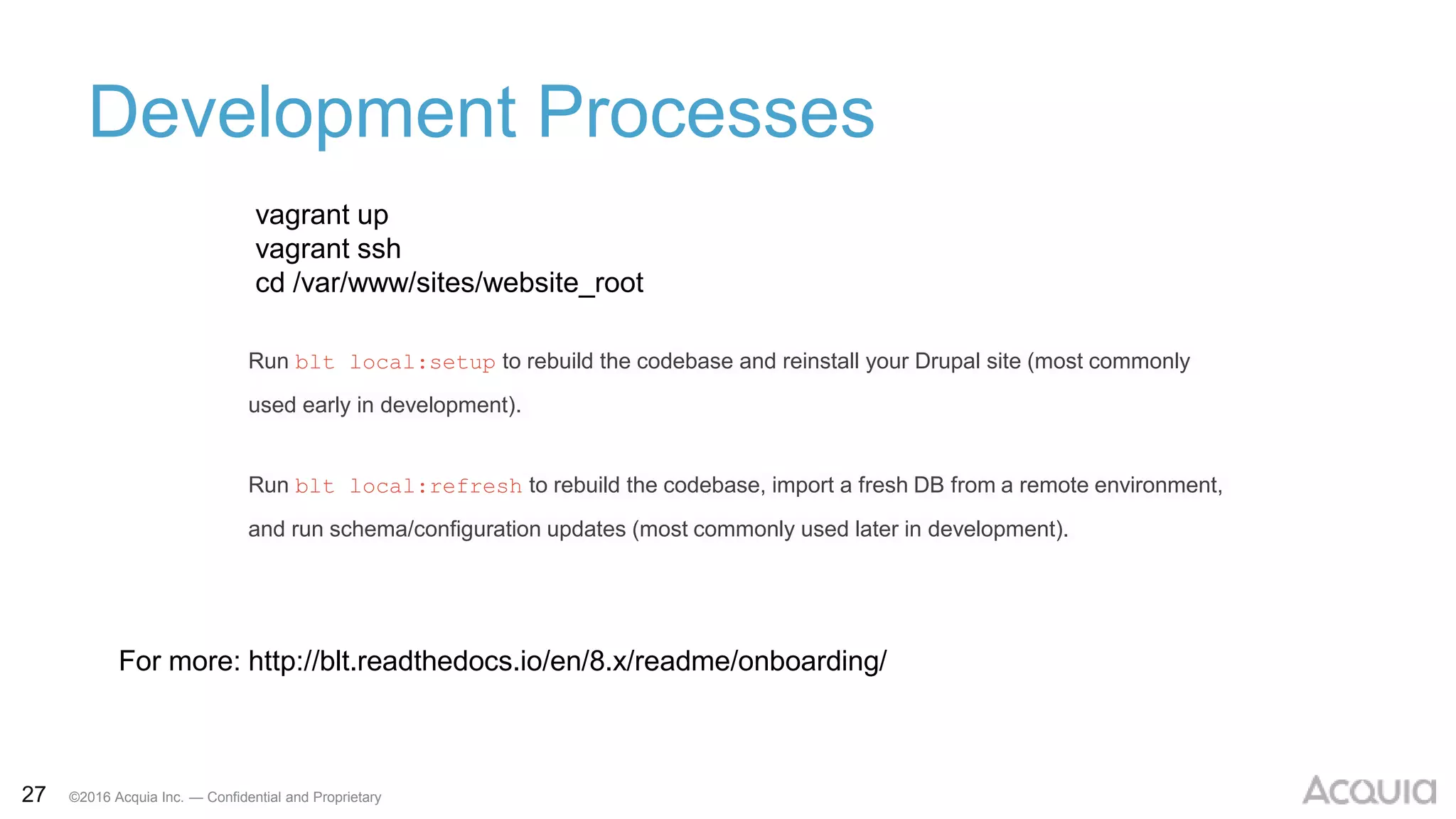 27 ©2016 Acquia Inc. — Confidential and Proprietary
Development Processes
vagrant up
vagrant ssh
cd /var/www/sites/website_root
For more: http://blt.readthedocs.io/en/8.x/readme/onboarding/
Run blt local:setup to rebuild the codebase and reinstall your Drupal site (most commonly
used early in development).
Run blt local:refresh to rebuild the codebase, import a fresh DB from a remote environment,
and run schema/configuration updates (most commonly used later in development).
 
