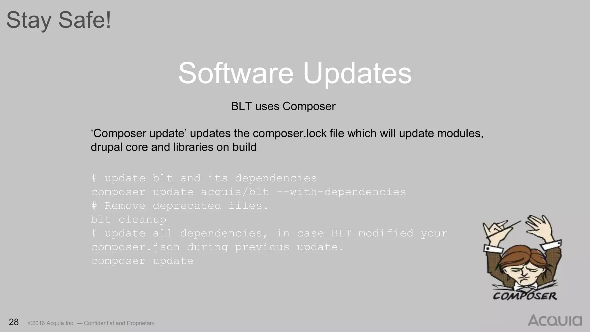 28 ©2016 Acquia Inc. — Confidential and Proprietary28 ©2016 Acquia Inc. — Confidential and Proprietary
Stay Safe!
Software Updates
28 ©2016 Acquia Inc. — Confidential and Proprietary
BLT uses Composer
‘Composer update’ updates the composer.lock file which will update modules,
drupal core and libraries on build
# update blt and its dependencies
composer update acquia/blt --with-dependencies
# Remove deprecated files.
blt cleanup
# update all dependencies, in case BLT modified your
composer.json during previous update.
composer update
 