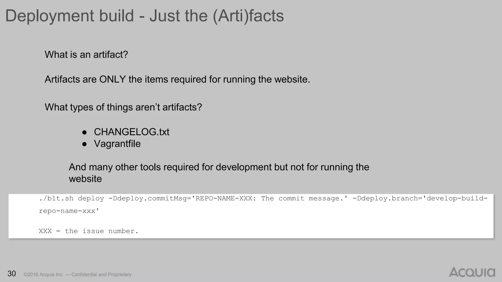 30 ©2016 Acquia Inc. — Confidential and Proprietary30 ©2016 Acquia Inc. — Confidential and Proprietary
Deployment build - Just the (Arti)facts
./blt.sh deploy -Ddeploy.commitMsg='REPO-NAME-XXX: The commit message.' -Ddeploy.branch='develop-build-
repo-name-xxx'
XXX = the issue number.
30 ©2016 Acquia Inc. — Confidential and Proprietary
What is an artifact?
Artifacts are ONLY the items required for running the website.
What types of things aren’t artifacts?
● CHANGELOG.txt
● Vagrantfile
And many other tools required for development but not for running the
website
 