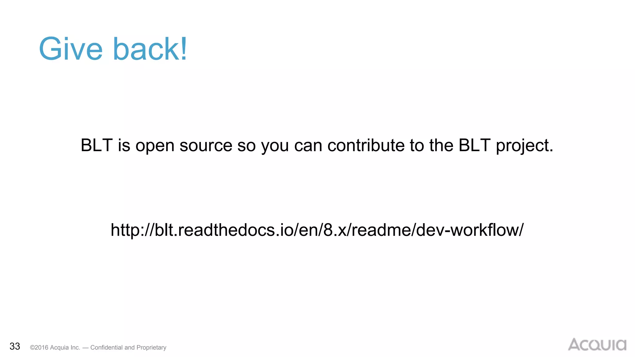 33 ©2016 Acquia Inc. — Confidential and Proprietary
Give back!
BLT is open source so you can contribute to the BLT project.
http://blt.readthedocs.io/en/8.x/readme/dev-workflow/
 