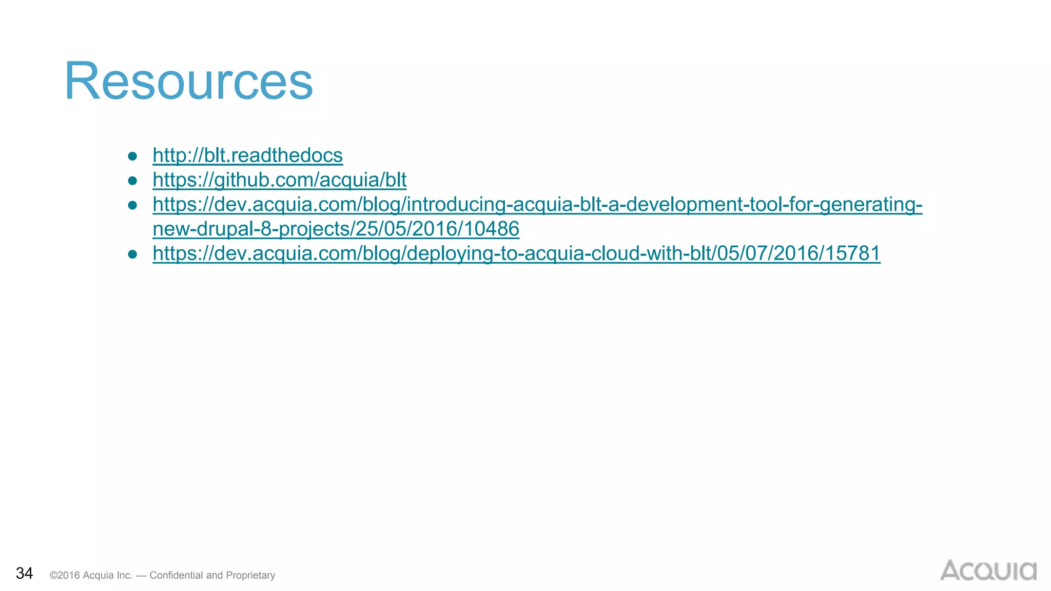 34 ©2016 Acquia Inc. — Confidential and Proprietary
Resources
● http://blt.readthedocs
● https://github.com/acquia/blt
● https://dev.acquia.com/blog/introducing-acquia-blt-a-development-tool-for-generating-
new-drupal-8-projects/25/05/2016/10486
● https://dev.acquia.com/blog/deploying-to-acquia-cloud-with-blt/05/07/2016/15781
 