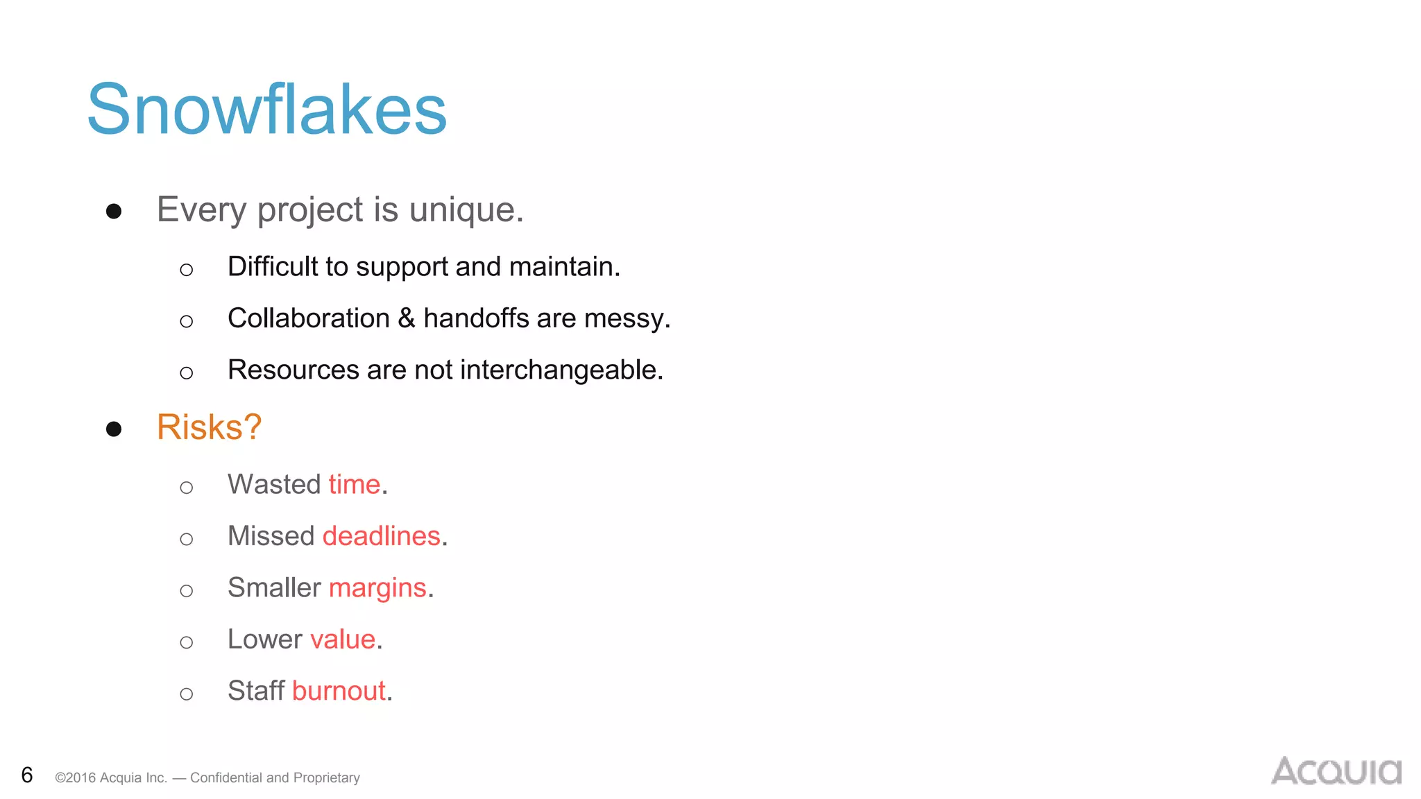 6 ©2016 Acquia Inc. — Confidential and Proprietary
Snowflakes
● Every project is unique.
o Difficult to support and maintain.
o Collaboration & handoffs are messy.
o Resources are not interchangeable.
● Risks?
o Wasted time.
o Missed deadlines.
o Smaller margins.
o Lower value.
o Staff burnout.
 