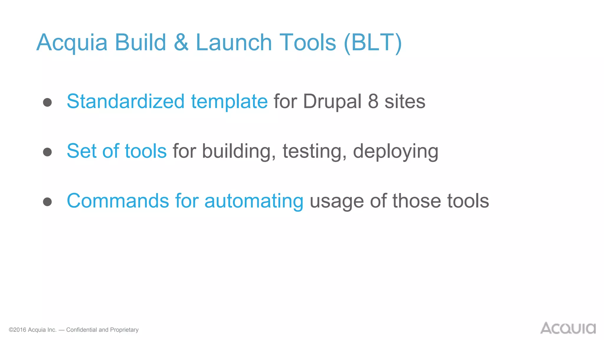 ©2016 Acquia Inc. — Confidential and Proprietary
Acquia Build & Launch Tools (BLT)
● Standardized template for Drupal 8 sites
● Set of tools for building, testing, deploying
● Commands for automating usage of those tools
 