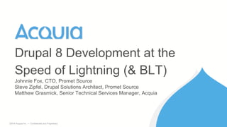 1 ©2016 Acquia Inc. — Confidential and Proprietary
Johnnie Fox, CTO, Promet Source
Steve Zipfel, Drupal Solutions Architect, Promet Source
Matthew Grasmick, Senior Technical Services Manager, Acquia
Drupal 8 Development at the
Speed of Lightning (& BLT)
 