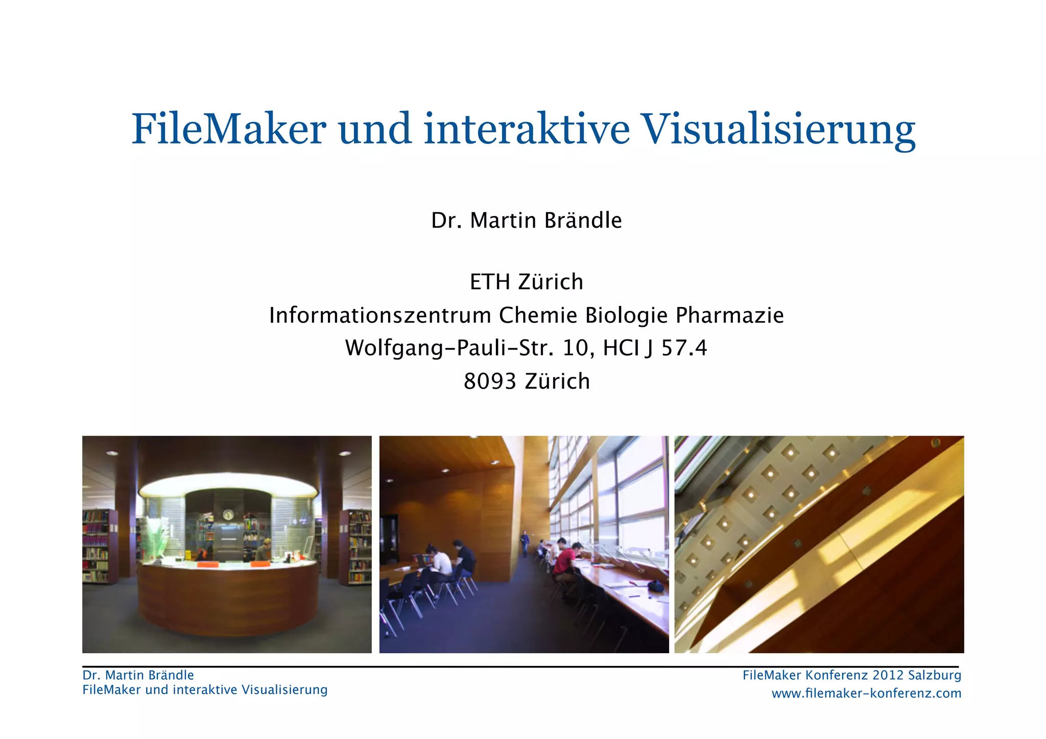 FileMaker Konferenz2010	




        FileMaker und interaktive Visualisierung
                                             Dr. Martin Brändle 
                                                     
                                                ETH Zürich
                               Informationszentrum Chemie Biologie Pharmazie
                                      Wolfgang-Pauli-Str. 10, HCI J 57.4
                                                8093 Zürich
                                                     




 Dr. Martin Brändle
                                                    FileMaker Konferenz 2012 Salzburg
                                                                                                         


 FileMaker und interaktive Visualisierung
                                   www.ﬁlemaker-konferenz.com
 