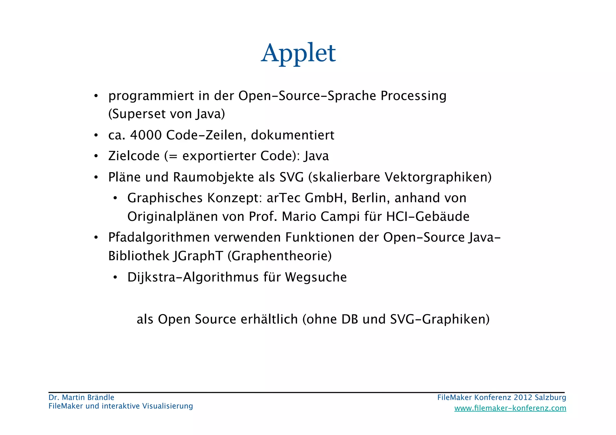 FileMaker Konferenz2010	


                                             Applet
             •  programmiert in der Open-Source-Sprache Processing  
                (Superset von Java)
             •  ca. 4000 Code-Zeilen, dokumentiert
             •  Zielcode (= exportierter Code): Java
             •  Pläne und Raumobjekte als SVG (skalierbare Vektorgraphiken)
                  •  Graphisches Konzept: arTec GmbH, Berlin, anhand von
                     Originalplänen von Prof. Mario Campi für HCI-Gebäude
             •  Pfadalgorithmen verwenden Funktionen der Open-Source Java-
                Bibliothek JGraphT (Graphentheorie)
                  •  Dijkstra-Algorithmus für Wegsuche


                         als Open Source erhältlich (ohne DB und SVG-Graphiken) 
                  



 Dr. Martin Brändle
                                                   FileMaker Konferenz 2012 Salzburg
                                                                                                        


 FileMaker und interaktive Visualisierung
                                  www.ﬁlemaker-konferenz.com
 