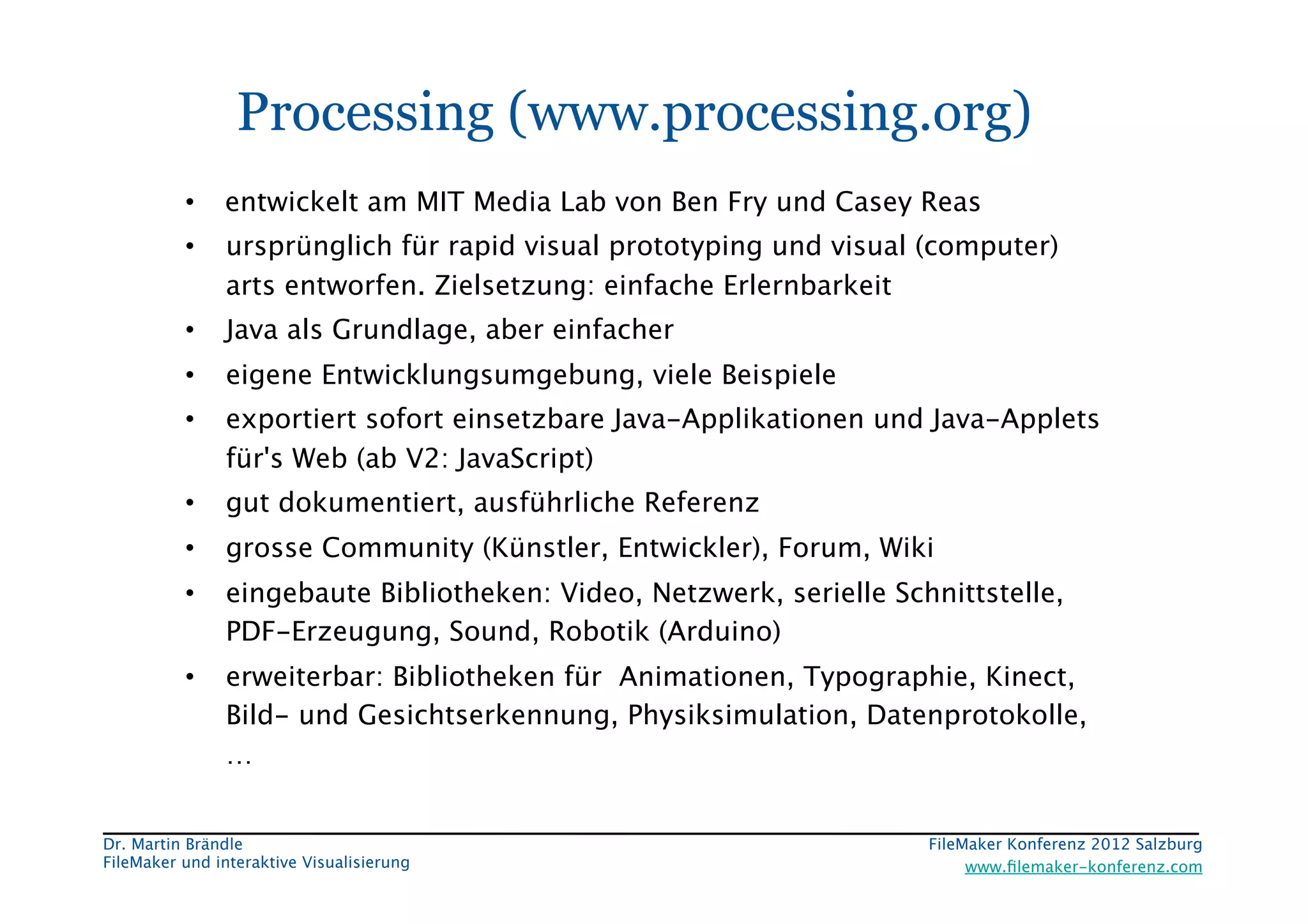 FileMaker Konferenz2010	


                  Processing (www.processing.org)
           •  entwickelt am MIT Media Lab von Ben Fry und Casey Reas
           •     ursprünglich für rapid visual prototyping und visual (computer)
                 arts entworfen. Zielsetzung: einfache Erlernbarkeit
           •     Java als Grundlage, aber einfacher 
           •     eigene Entwicklungsumgebung, viele Beispiele 
           •     exportiert sofort einsetzbare Java-Applikationen und Java-Applets
                 für's Web (ab V2: JavaScript)
           •     gut dokumentiert, ausführliche Referenz
           •     grosse Community (Künstler, Entwickler), Forum, Wiki
           •     eingebaute Bibliotheken: Video, Netzwerk, serielle Schnittstelle,
                 PDF-Erzeugung, Sound, Robotik (Arduino)
           •     erweiterbar: Bibliotheken für Animationen, Typographie, Kinect,
                 Bild- und Gesichtserkennung, Physiksimulation, Datenprotokolle,
                 …


 Dr. Martin Brändle
                                                   FileMaker Konferenz 2012 Salzburg
                                                                                                        


 FileMaker und interaktive Visualisierung
                                  www.ﬁlemaker-konferenz.com
 