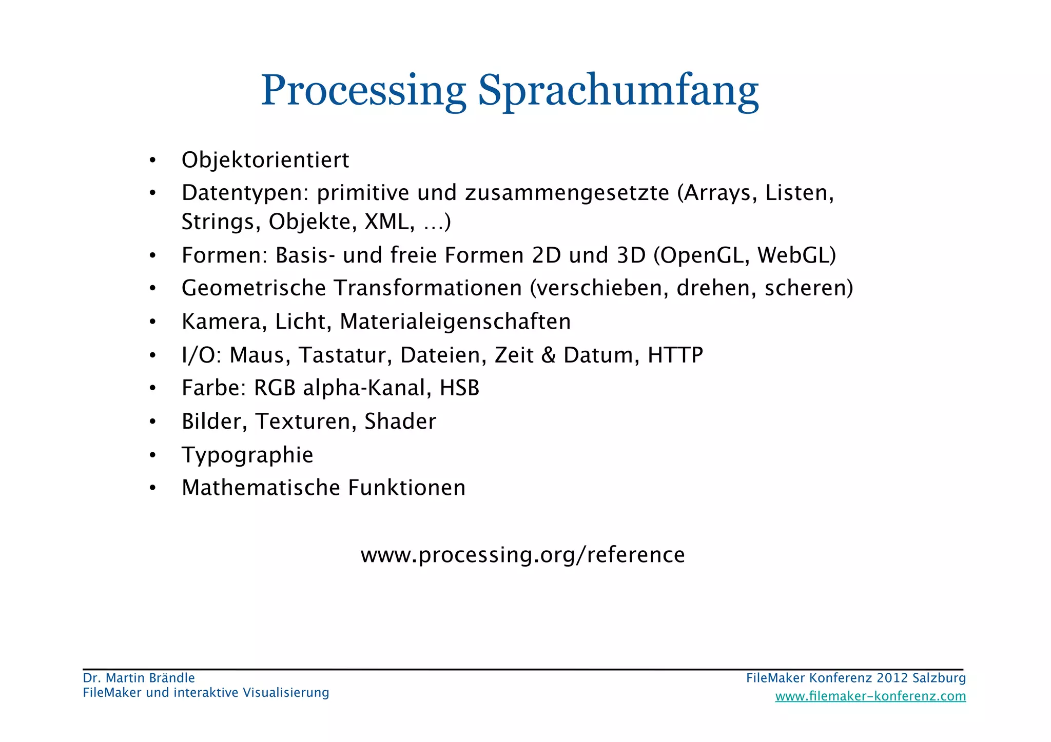 FileMaker Konferenz2010	


                             Processing Sprachumfang
           •     Objektorientiert
           •     Datentypen: primitive und zusammengesetzte (Arrays, Listen,
                 Strings, Objekte, XML, …)
           •     Formen: Basis- und freie Formen 2D und 3D (OpenGL, WebGL)
           •     Geometrische Transformationen (verschieben, drehen, scheren)
           •     Kamera, Licht, Materialeigenschaften
           •     I/O: Maus, Tastatur, Dateien, Zeit & Datum, HTTP
           •     Farbe: RGB alpha-Kanal, HSB
           •     Bilder, Texturen, Shader
           •     Typographie
           •     Mathematische Funktionen


                                             www.processing.org/reference




 Dr. Martin Brändle
                                                        FileMaker Konferenz 2012 Salzburg
                                                                                                             


 FileMaker und interaktive Visualisierung
                                       www.ﬁlemaker-konferenz.com
 