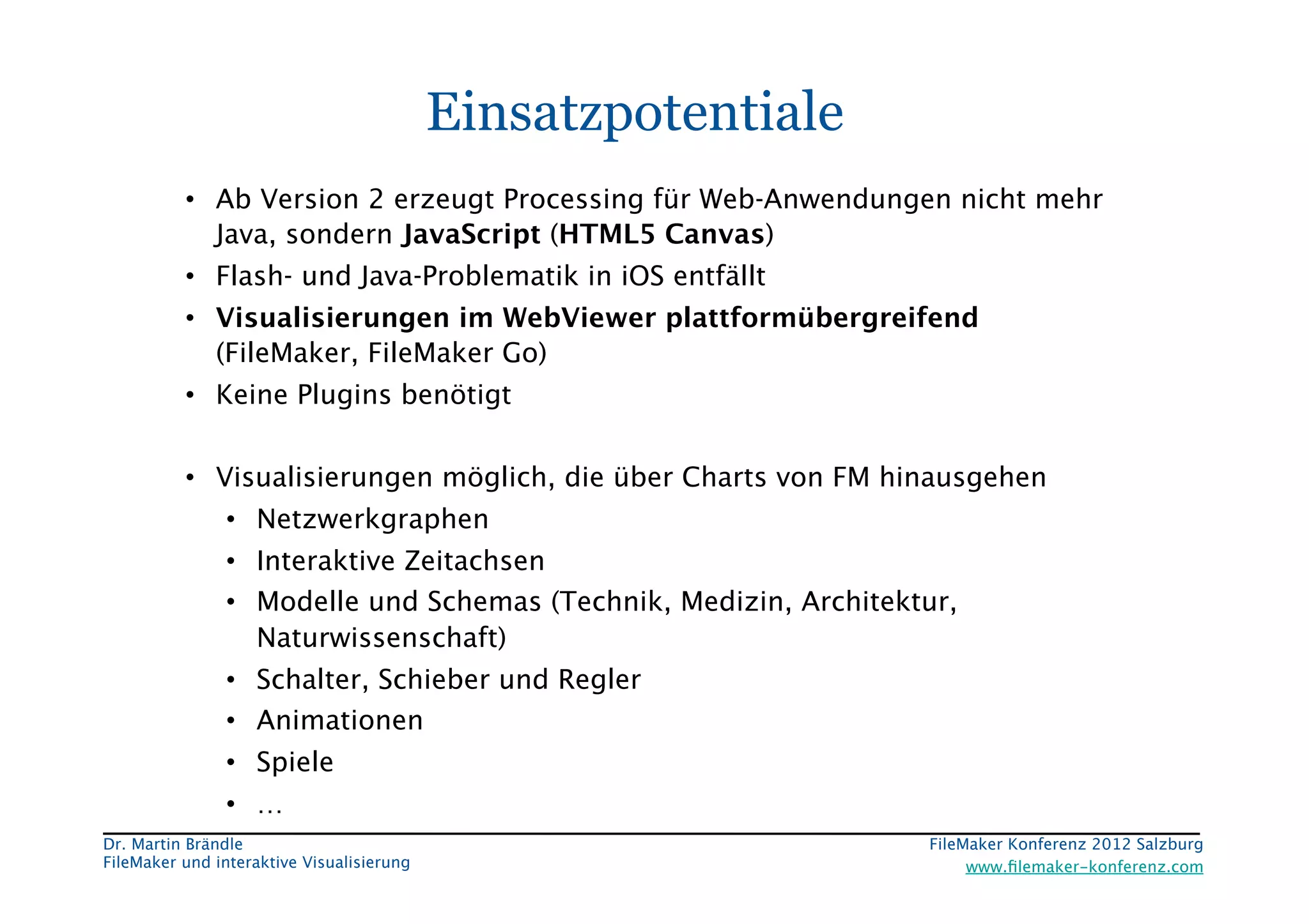 FileMaker Konferenz2010	


                                             Einsatzpotentiale
           •  Ab Version 2 erzeugt Processing für Web-Anwendungen nicht mehr
              Java, sondern JavaScript (HTML5 Canvas)
           •  Flash- und Java-Problematik in iOS entfällt
           •  Visualisierungen im WebViewer plattformübergreifend
              (FileMaker, FileMaker Go)
           •  Keine Plugins benötigt


           •  Visualisierungen möglich, die über Charts von FM hinausgehen
                 •  Netzwerkgraphen
                 •  Interaktive Zeitachsen
                 •  Modelle und Schemas (Technik, Medizin, Architektur,
                    Naturwissenschaft)
                 •  Schalter, Schieber und Regler
                 •  Animationen
                 •  Spiele
                 •  …
 Dr. Martin Brändle
                                                FileMaker Konferenz 2012 Salzburg
                                                                                                     


 FileMaker und interaktive Visualisierung
                               www.ﬁlemaker-konferenz.com
 