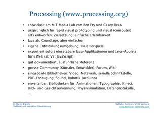 FileMaker Konferenz2010	


                  Processing (www.processing.org)
           •  entwickelt am MIT Media Lab von Ben Fry und Casey Reas
           •     ursprünglich für rapid visual prototyping und visual (computer)
                 arts entworfen. Zielsetzung: einfache Erlernbarkeit
           •     Java als Grundlage, aber einfacher 
           •     eigene Entwicklungsumgebung, viele Beispiele 
           •     exportiert sofort einsetzbare Java-Applikationen und Java-Applets
                 für's Web (ab V2: JavaScript)
           •     gut dokumentiert, ausführliche Referenz
           •     grosse Community (Künstler, Entwickler), Forum, Wiki
           •     eingebaute Bibliotheken: Video, Netzwerk, serielle Schnittstelle,
                 PDF-Erzeugung, Sound, Robotik (Arduino)
           •     erweiterbar: Bibliotheken für Animationen, Typographie, Kinect,
                 Bild- und Gesichtserkennung, Physiksimulation, Datenprotokolle,
                 …


 Dr. Martin Brändle
                                                   FileMaker Konferenz 2012 Salzburg
                                                                                                        


 FileMaker und interaktive Visualisierung
                                  www.ﬁlemaker-konferenz.com
 
