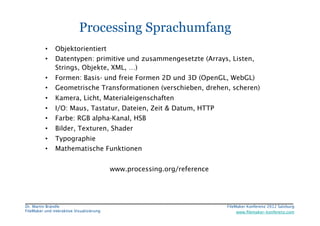 FileMaker Konferenz2010	


                             Processing Sprachumfang
           •     Objektorientiert
           •     Datentypen: primitive und zusammengesetzte (Arrays, Listen,
                 Strings, Objekte, XML, …)
           •     Formen: Basis- und freie Formen 2D und 3D (OpenGL, WebGL)
           •     Geometrische Transformationen (verschieben, drehen, scheren)
           •     Kamera, Licht, Materialeigenschaften
           •     I/O: Maus, Tastatur, Dateien, Zeit & Datum, HTTP
           •     Farbe: RGB alpha-Kanal, HSB
           •     Bilder, Texturen, Shader
           •     Typographie
           •     Mathematische Funktionen


                                             www.processing.org/reference




 Dr. Martin Brändle
                                                        FileMaker Konferenz 2012 Salzburg
                                                                                                             


 FileMaker und interaktive Visualisierung
                                       www.ﬁlemaker-konferenz.com
 
