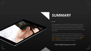 10
SUMMARY
At a suggested price of $149.99 for the lightning version of
these buds, factoring in all of the features mentioned above,
and the simple and time-tested aluminum housing+kevlar
cable design, we think 1More has a real winner on their hands
with these.
As a consumer, you would be VERY hard pressed to find a
better balance of quality and value! One thing we are curious
about though, is whether 1More plans to port their “Quad
Driver” earbuds over to a lightning-connection anytime
soon…as they also look absolutely stunning!
http://lightningcans.com/
 