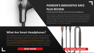 With the iPhone 7 Apple killed off the 3.5mm headphone port, to the dismay of
many. Although anger about the move still simmers, and conspiracies, perhaps
rightly so, still persist that it was a giant revenue ploy by Apple to get people to
buy more dongles, it’s had one major positive impact; the forced evolution of
headphone makers to embrace “smart headphones”. Pioneer has shown us
what this glorious “smart” future looks like..
PIONEER’S INNOVATIVE RAYZ
PLUS REVIEW
Finally, Someone’s Made a Set of Truly Smart Headphones
What Are Smart Headphones?
Smart headphones are connected headphones that utilize new tech to bring you
new and innovative features not possible with traditional, analog headphone
types. This includes integrating DAC and amps directly in the headphones like
Audeze does with their Sine headphones and CIPHER lightning cable. It includes
the Scosche lightning adapter for Bose headphones. With Rayz you can Listen and
Charge at the Same Time, Smart Controls ,6- Mic Inline Controls, In-Ear/Out-of-
Ear Detection, Active Noise Cancellation and EQ App, Low Power Consumption.
READ MORE BUY FROM AMAZON
 